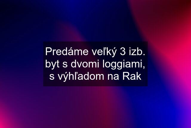 Predáme veľký 3 izb. byt s dvomi loggiami, s výhľadom na Rak