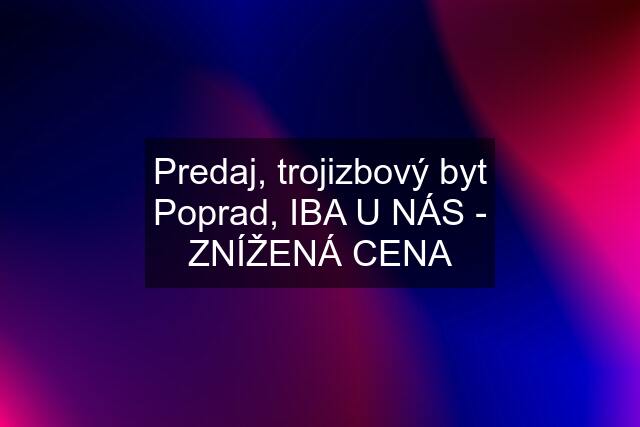 Predaj, trojizbový byt Poprad, IBA U NÁS - ZNÍŽENÁ CENA