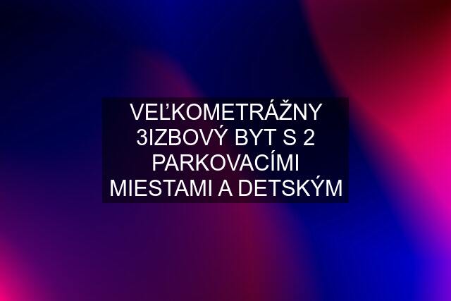 VEĽKOMETRÁŽNY 3IZBOVÝ BYT S 2 PARKOVACÍMI MIESTAMI A DETSKÝM