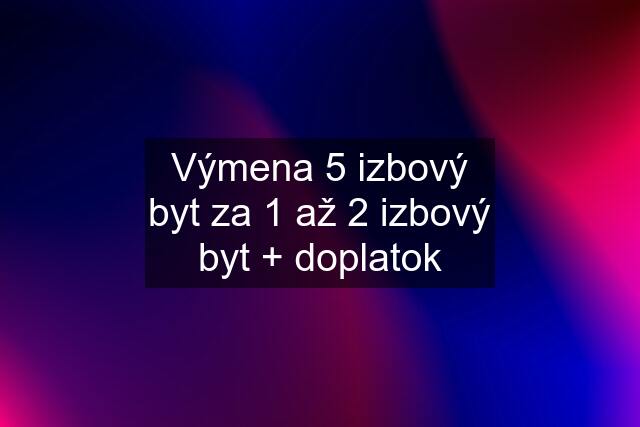 Výmena 5 izbový byt za 1 až 2 izbový byt + doplatok