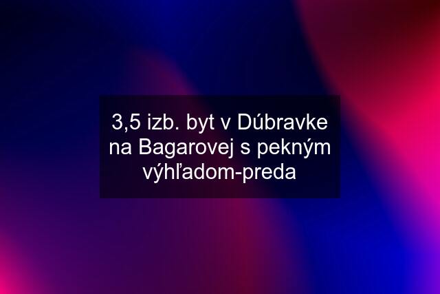 3,5 izb. byt v Dúbravke na Bagarovej s pekným výhľadom-preda