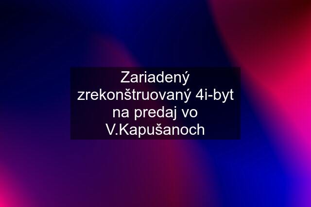 Zariadený zrekonštruovaný 4i-byt na predaj vo V.Kapušanoch