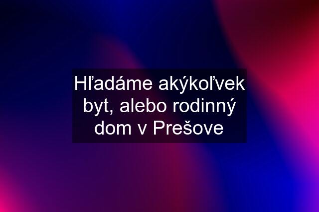 Hľadáme akýkoľvek byt, alebo rodinný dom v Prešove