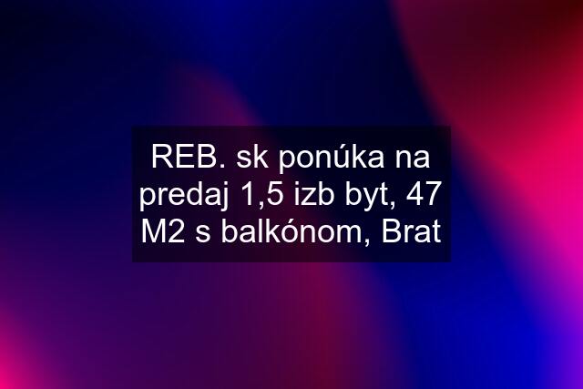 REB. sk ponúka na predaj 1,5 izb byt, 47 M2 s balkónom, Brat