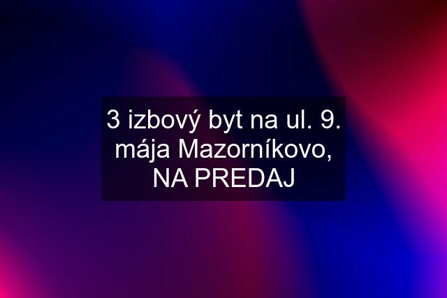 3 izbový byt na ul. 9. mája Mazorníkovo, NA PREDAJ