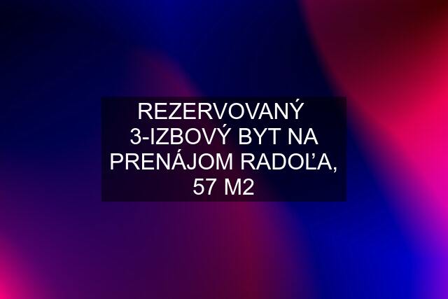 REZERVOVANÝ  3-IZBOVÝ BYT NA PRENÁJOM RADOĽA, 57 M2