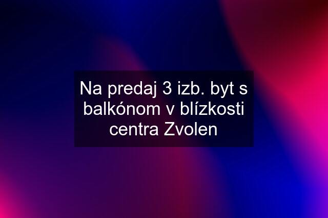 Na predaj 3 izb. byt s balkónom v blízkosti centra Zvolen