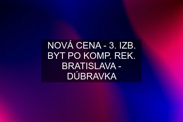 NOVÁ CENA - 3. IZB. BYT PO KOMP. REK. BRATISLAVA - DÚBRAVKA