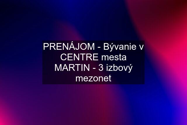 PRENÁJOM - Bývanie v CENTRE mesta MARTIN - 3 izbový mezonet