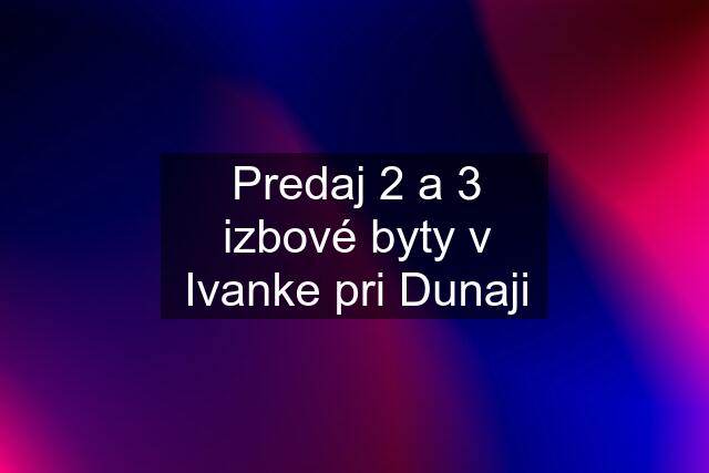 Predaj 2 a 3 izbové byty v Ivanke pri Dunaji