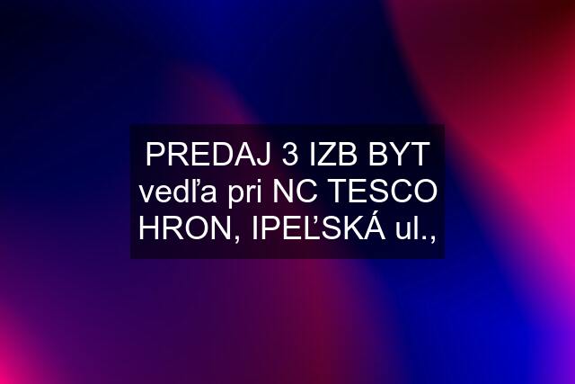 PREDAJ 3 IZB BYT vedľa pri NC TESCO HRON, IPEĽSKÁ ul.,