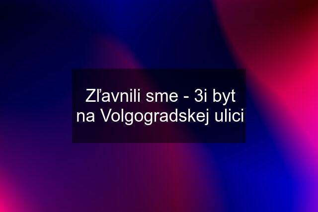 Zľavnili sme - 3i byt na Volgogradskej ulici