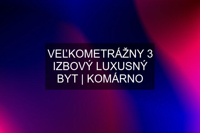 VEĽKOMETRÁŽNY 3 IZBOVÝ LUXUSNÝ BYT | KOMÁRNO