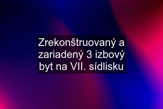 Zrekonštruovaný a zariadený 3 izbový byt na VII. sídlisku