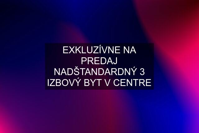 EXKLUZÍVNE NA PREDAJ NADŠTANDARDNÝ 3 IZBOVÝ BYT V CENTRE