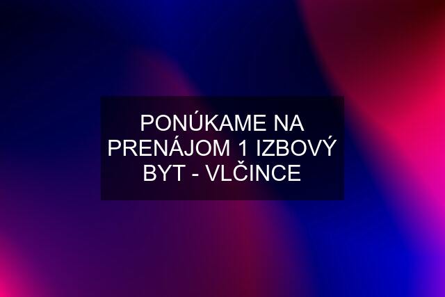 PONÚKAME NA PRENÁJOM 1 IZBOVÝ BYT - VLČINCE