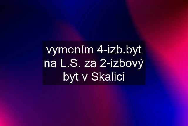 vymením 4-izb.byt na L.S. za 2-izbový byt v Skalici