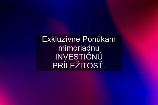 Exkluzívne Ponúkam mimoriadnu INVESTIČNÚ PRÍLEŽITOSŤ.