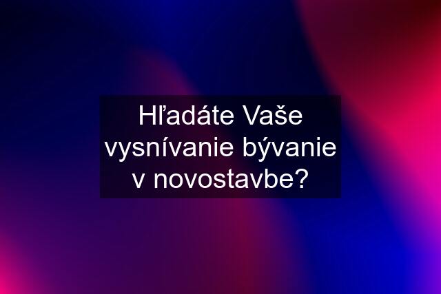 Hľadáte Vaše vysnívanie bývanie v novostavbe?