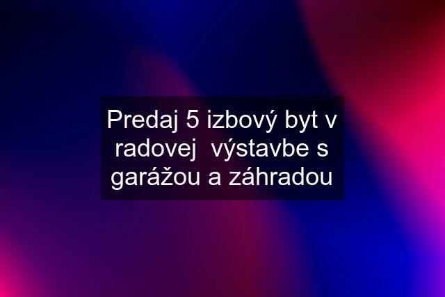 Predaj 5 izbový byt v radovej  výstavbe s garážou a záhradou