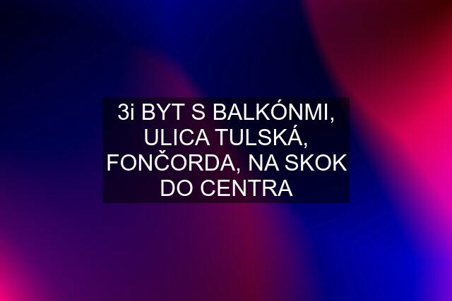 3i BYT S BALKÓNMI, ULICA TULSKÁ, FONČORDA, NA SKOK DO CENTRA