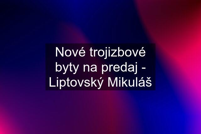 Nové trojizbové byty na predaj - Liptovský Mikuláš