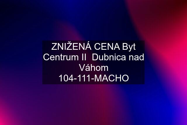 ZNIŽENÁ CENA Byt Centrum II  Dubnica nad Váhom 104-111-MACHO