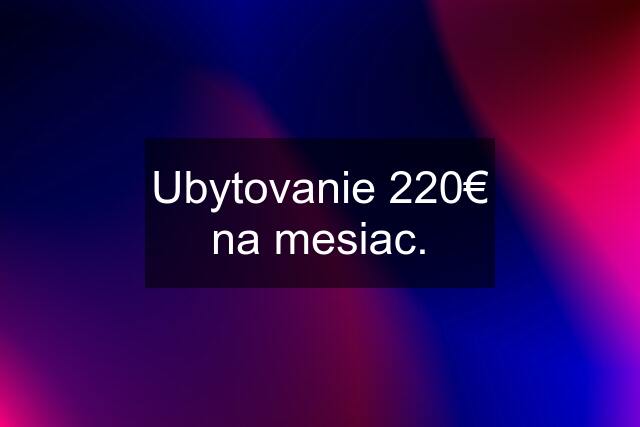 Ubytovanie 220€ na mesiac.