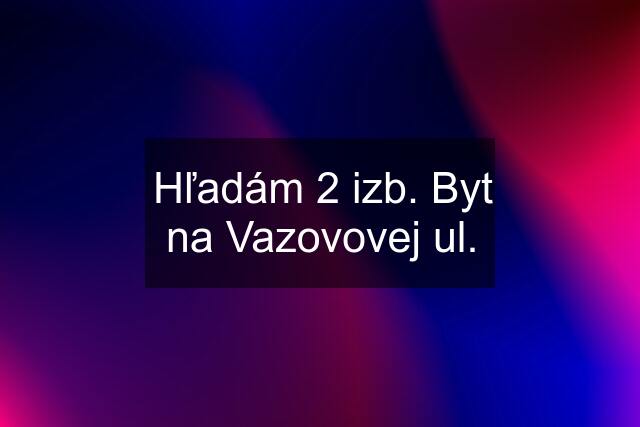 Hľadám 2 izb. Byt na Vazovovej ul.