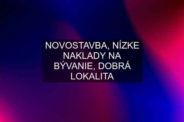 NOVOSTAVBA, NÍZKE NAKLADY NA BÝVANIE, DOBRÁ LOKALITA