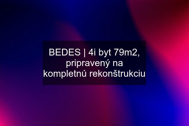 BEDES | 4i byt 79m2, pripravený na kompletnú rekonštrukciu