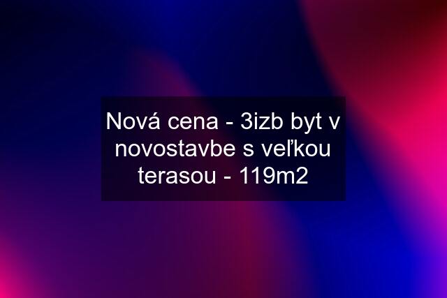 Nová cena - 3izb byt v novostavbe s veľkou terasou - 119m2