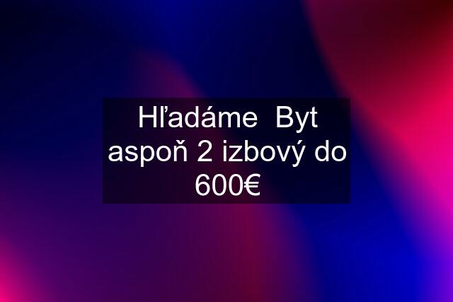 Hľadáme  Byt aspoň 2 izbový do 600€