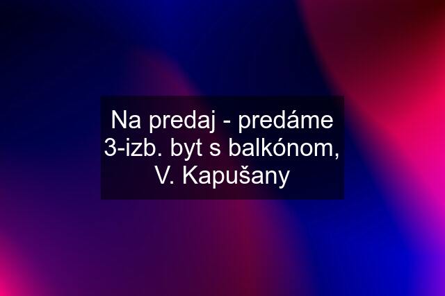 Na predaj - predáme 3-izb. byt s balkónom, V. Kapušany