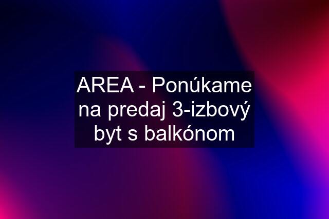 AREA - Ponúkame na predaj 3-izbový byt s balkónom