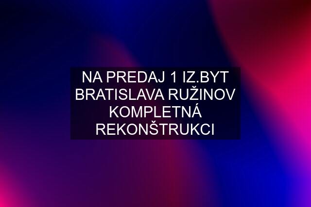 NA PREDAJ 1 IZ.BYT BRATISLAVA RUŽINOV KOMPLETNÁ REKONŠTRUKCI