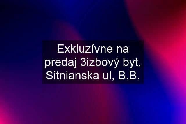 Exkluzívne na predaj 3izbový byt, Sitnianska ul, B.B.