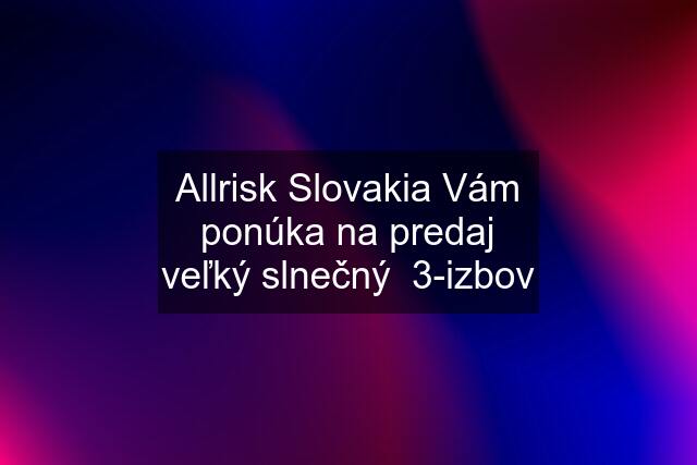 Allrisk Slovakia Vám ponúka na predaj veľký slnečný  3-izbov
