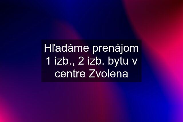 Hľadáme prenájom 1 izb., 2 izb. bytu v centre Zvolena