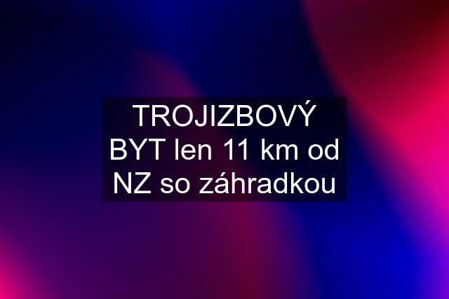 TROJIZBOVÝ BYT len 11 km od NZ so záhradkou