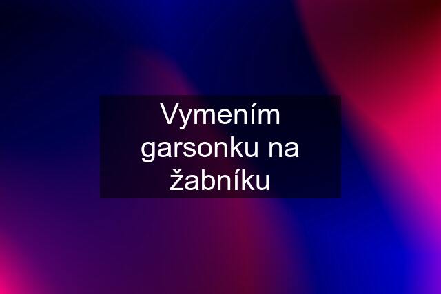 Vymením garsonku na žabníku