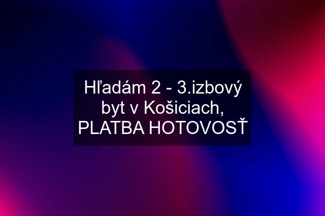 Hľadám 2 - 3.izbový byt v Košiciach, PLATBA HOTOVOSŤ