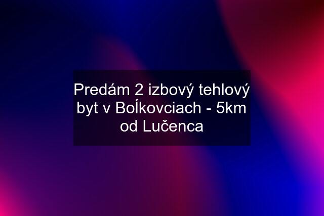 Predám 2 izbový tehlový byt v Boĺkovciach - 5km od Lučenca