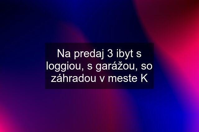 Na predaj 3 ibyt s loggiou, s garážou, so záhradou v meste K