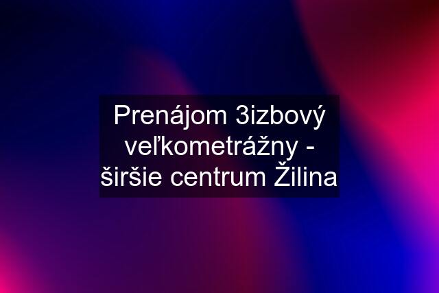 Prenájom 3izbový veľkometrážny - širšie centrum Žilina