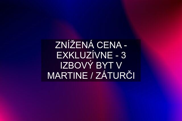 ZNÍŽENÁ CENA - EXKLUZÍVNE - 3 IZBOVÝ BYT V MARTINE / ZÁTURČI