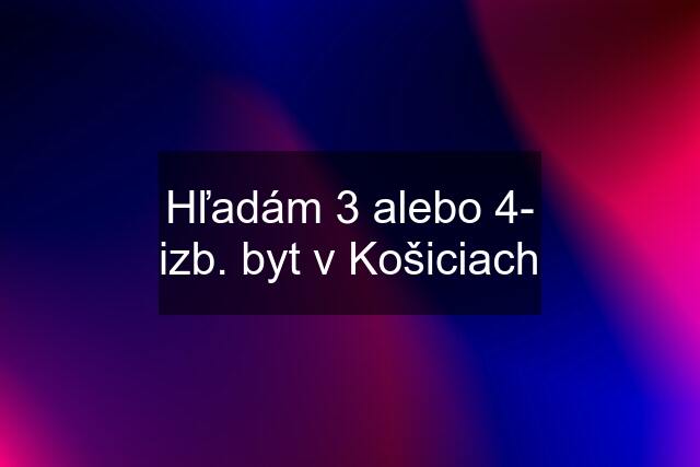 Hľadám 3 alebo 4- izb. byt v Košiciach