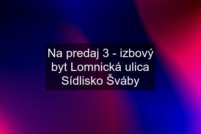 Na predaj 3 - izbový byt Lomnická ulica Sídlisko Šváby