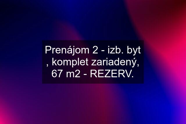 Prenájom 2 - izb. byt , komplet zariadený, 67 m2 - REZERV.