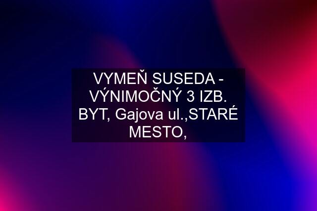 VYMEŇ SUSEDA - VÝNIMOČNÝ 3 IZB. BYT, Gajova ul.,STARÉ MESTO,